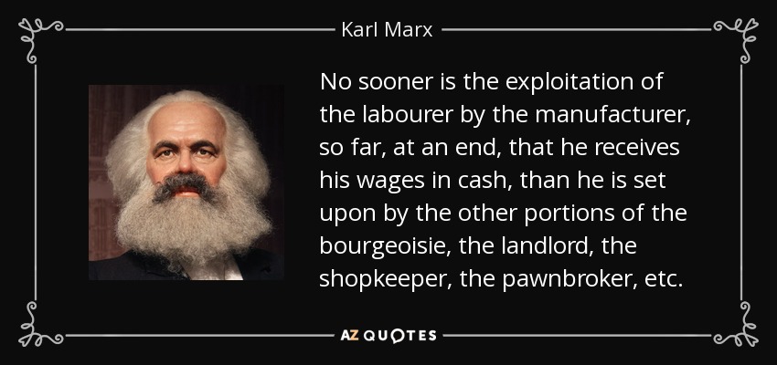 No sooner is the exploitation of the labourer by the manufacturer, so far, at an end, that he receives his wages in cash, than he is set upon by the other portions of the bourgeoisie, the landlord, the shopkeeper, the pawnbroker, etc. - Karl Marx