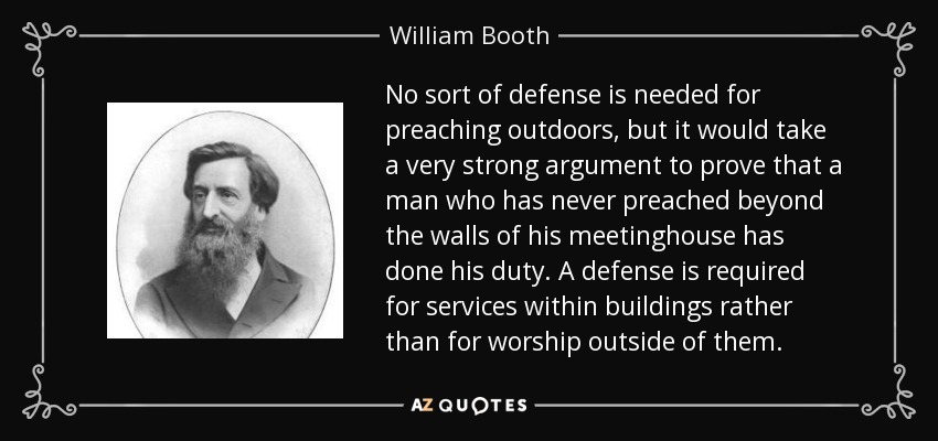 No sort of defense is needed for preaching outdoors, but it would take a very strong argument to prove that a man who has never preached beyond the walls of his meetinghouse has done his duty. A defense is required for services within buildings rather than for worship outside of them. - William Booth