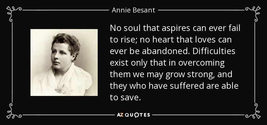 No soul that aspires can ever fail to rise; no heart that loves can ever be abandoned. Difficulties exist only that in overcoming them we may grow strong, and they who have suffered are able to save. - Annie Besant