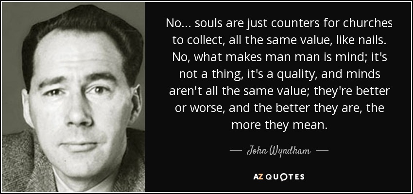 No... souls are just counters for churches to collect, all the same value, like nails. No, what makes man man is mind; it's not a thing, it's a quality, and minds aren't all the same value; they're better or worse, and the better they are, the more they mean. - John Wyndham