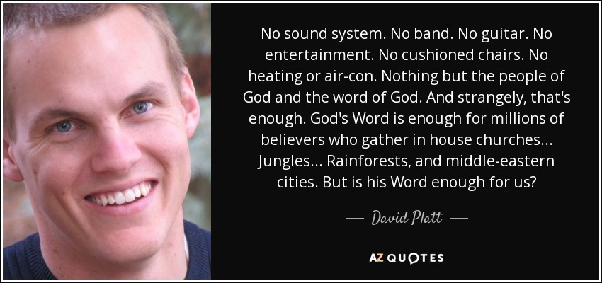 No sound system. No band. No guitar. No entertainment. No cushioned chairs. No heating or air-con. Nothing but the people of God and the word of God. And strangely, that's enough. God's Word is enough for millions of believers who gather in house churches... Jungles... Rainforests, and middle-eastern cities. But is his Word enough for us? - David Platt