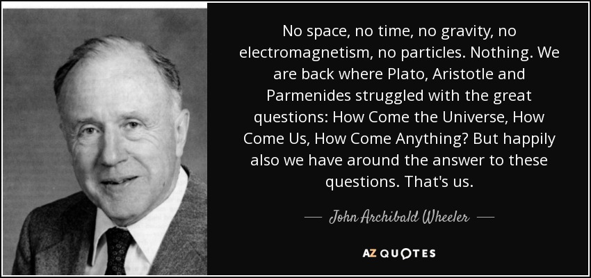 No space, no time, no gravity, no electromagnetism, no particles. Nothing. We are back where Plato, Aristotle and Parmenides struggled with the great questions: How Come the Universe, How Come Us, How Come Anything? But happily also we have around the answer to these questions. That's us. - John Archibald Wheeler