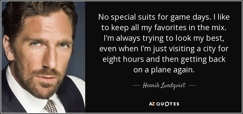 No special suits for game days. I like to keep all my favorites in the mix. I'm always trying to look my best, even when I'm just visiting a city for eight hours and then getting back on a plane again. - Henrik Lundqvist