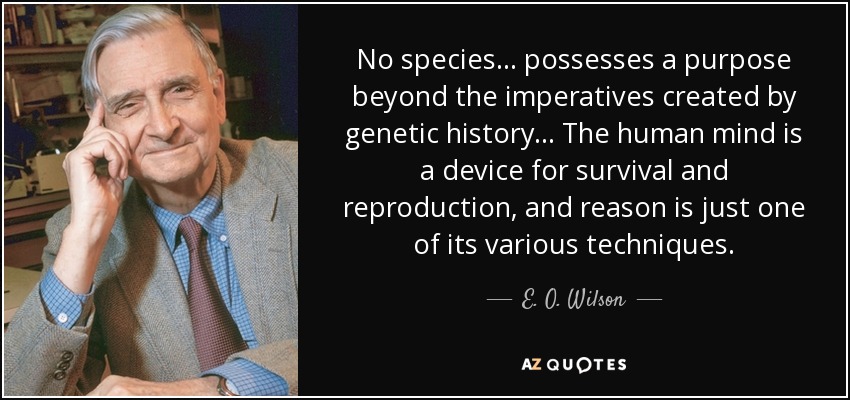 No species ... possesses a purpose beyond the imperatives created by genetic history ... The human mind is a device for survival and reproduction, and reason is just one of its various techniques. - E. O. Wilson