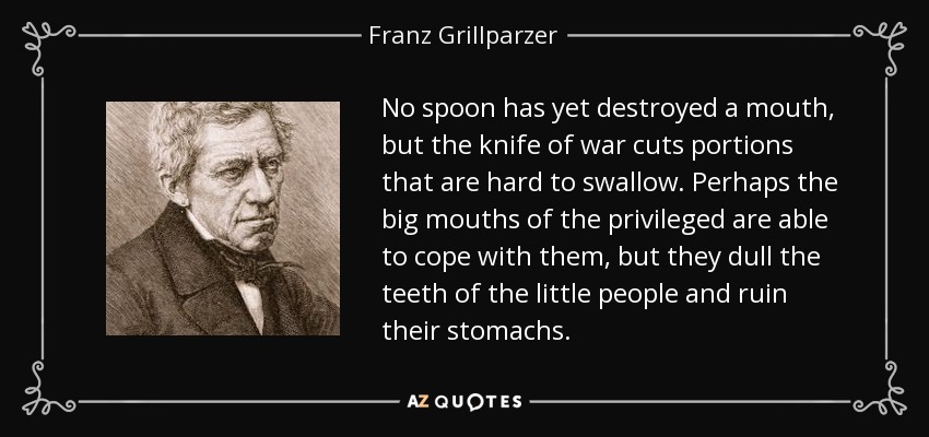 No spoon has yet destroyed a mouth, but the knife of war cuts portions that are hard to swallow. Perhaps the big mouths of the privileged are able to cope with them, but they dull the teeth of the little people and ruin their stomachs. - Franz Grillparzer