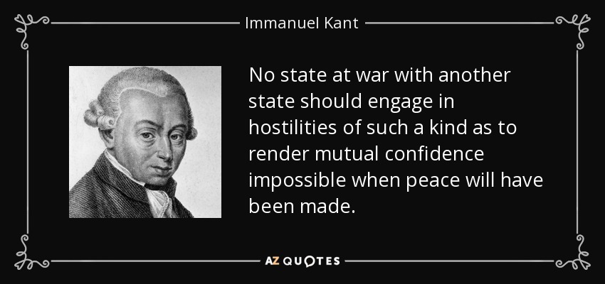 No state at war with another state should engage in hostilities of such a kind as to render mutual confidence impossible when peace will have been made. - Immanuel Kant