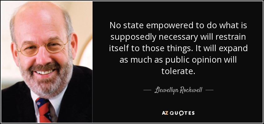 No state empowered to do what is supposedly necessary will restrain itself to those things. It will expand as much as public opinion will tolerate. - Llewellyn Rockwell