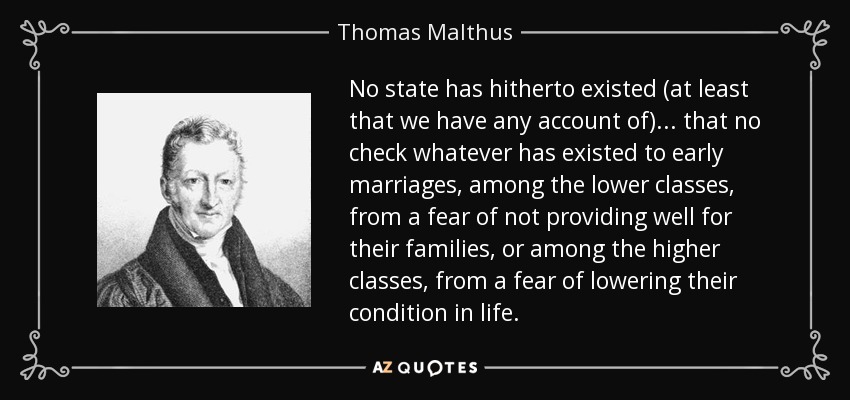 No state has hitherto existed (at least that we have any account of) ... that no check whatever has existed to early marriages, among the lower classes, from a fear of not providing well for their families, or among the higher classes, from a fear of lowering their condition in life. - Thomas Malthus