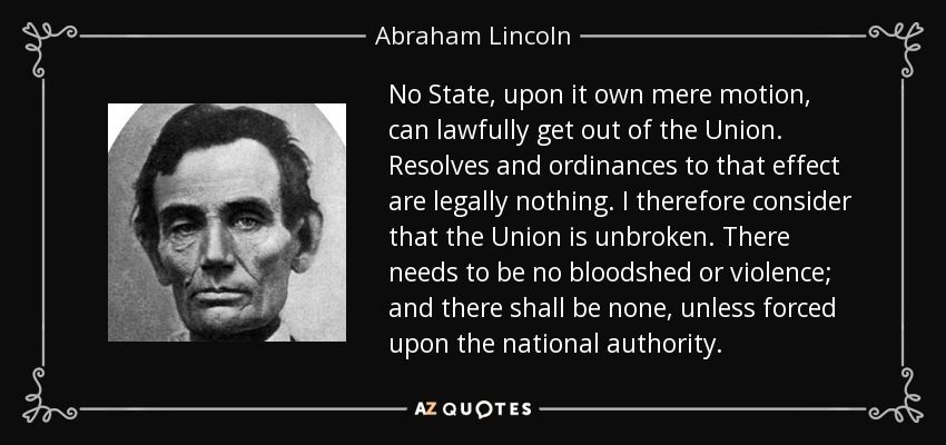 No State, upon it own mere motion, can lawfully get out of the Union. Resolves and ordinances to that effect are legally nothing. I therefore consider that the Union is unbroken. There needs to be no bloodshed or violence; and there shall be none, unless forced upon the national authority. - Abraham Lincoln