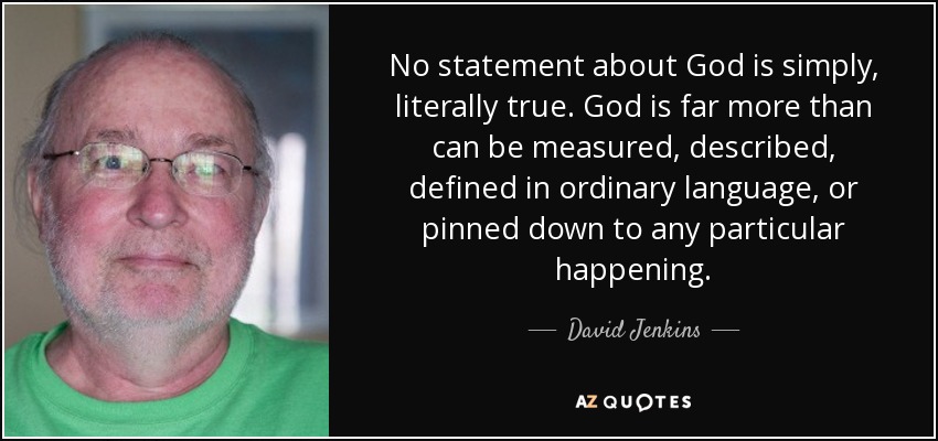 No statement about God is simply, literally true. God is far more than can be measured, described, defined in ordinary language, or pinned down to any particular happening. - David Jenkins