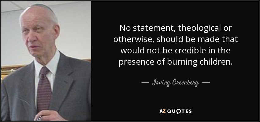 No statement, theological or otherwise, should be made that would not be credible in the presence of burning children. - Irving Greenberg