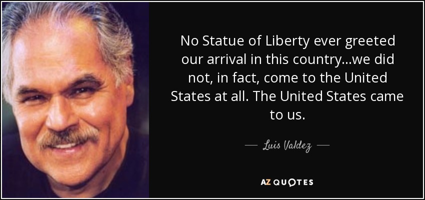 No Statue of Liberty ever greeted our arrival in this country...we did not, in fact, come to the United States at all. The United States came to us. - Luis Valdez
