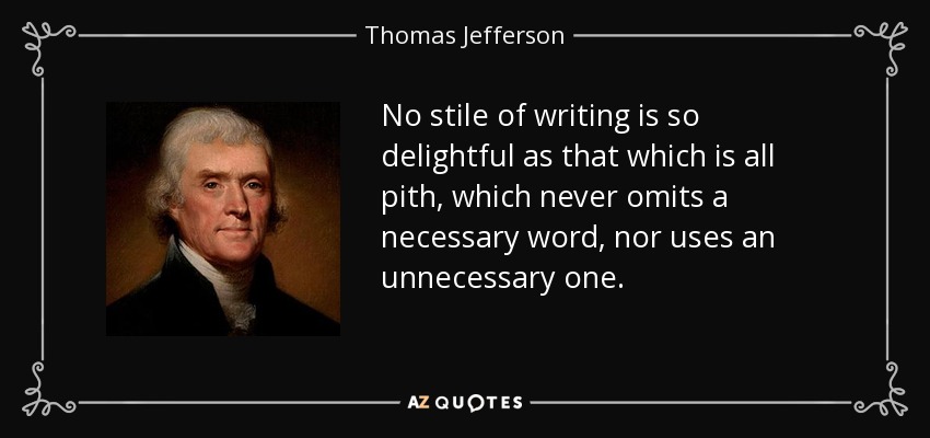 No stile of writing is so delightful as that which is all pith, which never omits a necessary word, nor uses an unnecessary one. - Thomas Jefferson