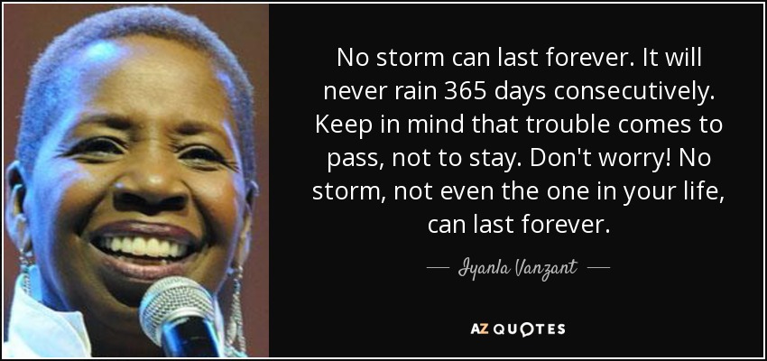 No storm can last forever. It will never rain 365 days consecutively. Keep in mind that trouble comes to pass, not to stay. Don't worry! No storm, not even the one in your life, can last forever. - Iyanla Vanzant