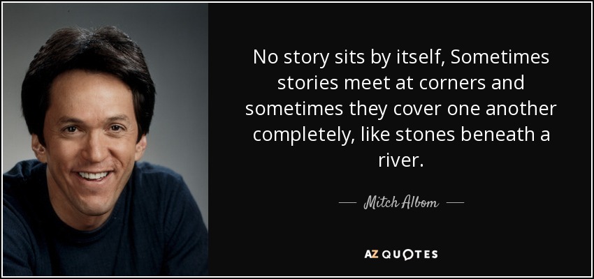 No story sits by itself, Sometimes stories meet at corners and sometimes they cover one another completely, like stones beneath a river. - Mitch Albom