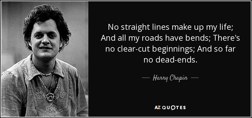 No straight lines make up my life; And all my roads have bends; There's no clear-cut beginnings; And so far no dead-ends. - Harry Chapin