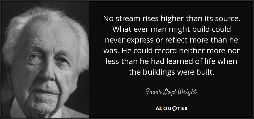 No stream rises higher than its source. What ever man might build could never express or reflect more than he was. He could record neither more nor less than he had learned of life when the buildings were built. - Frank Lloyd Wright