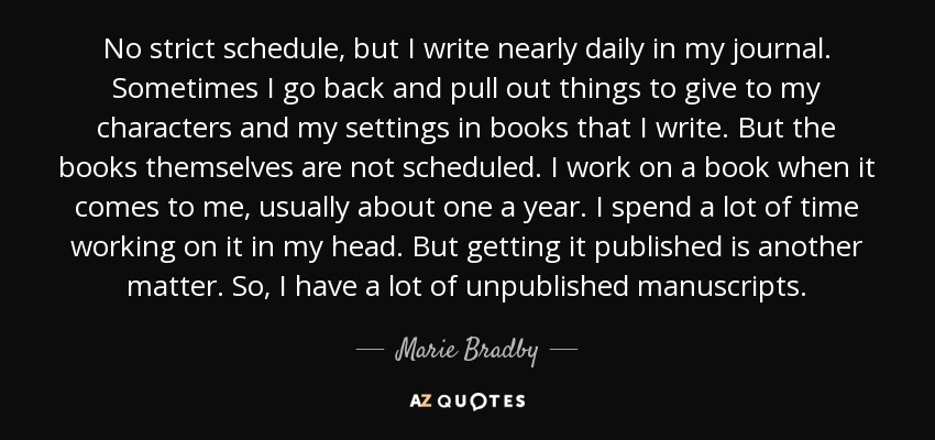 No strict schedule, but I write nearly daily in my journal. Sometimes I go back and pull out things to give to my characters and my settings in books that I write. But the books themselves are not scheduled. I work on a book when it comes to me, usually about one a year. I spend a lot of time working on it in my head. But getting it published is another matter. So, I have a lot of unpublished manuscripts. - Marie Bradby