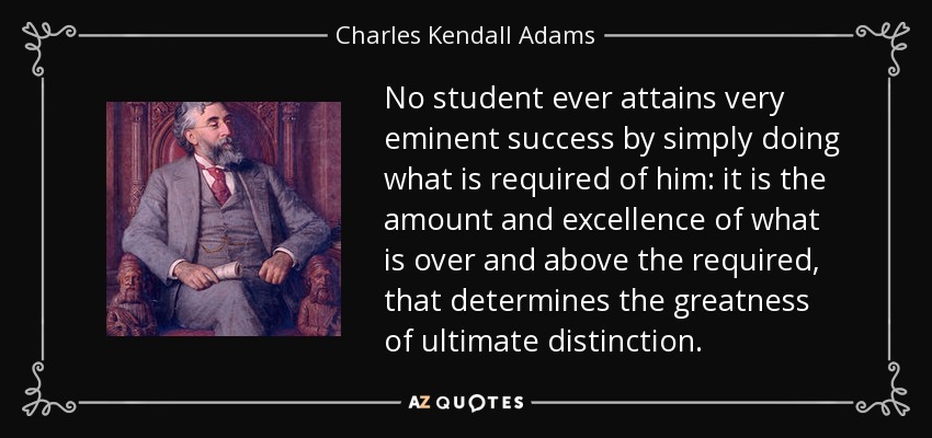No student ever attains very eminent success by simply doing what is required of him: it is the amount and excellence of what is over and above the required, that determines the greatness of ultimate distinction. - Charles Kendall Adams