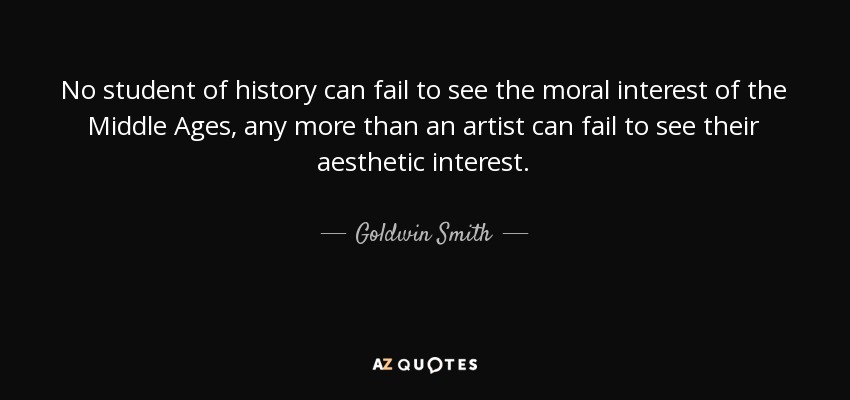No student of history can fail to see the moral interest of the Middle Ages, any more than an artist can fail to see their aesthetic interest. - Goldwin Smith