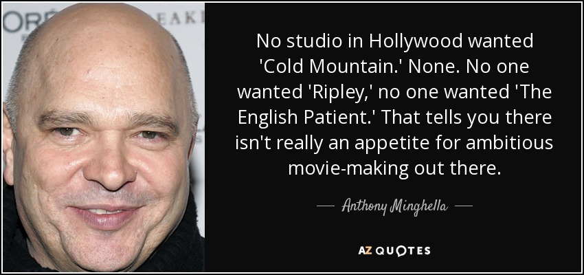 No studio in Hollywood wanted 'Cold Mountain.' None. No one wanted 'Ripley,' no one wanted 'The English Patient.' That tells you there isn't really an appetite for ambitious movie-making out there. - Anthony Minghella
