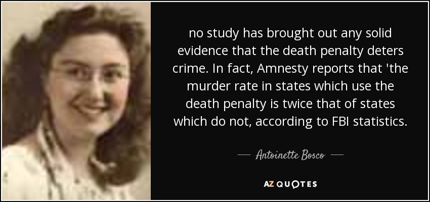 no study has brought out any solid evidence that the death penalty deters crime. In fact, Amnesty reports that 'the murder rate in states which use the death penalty is twice that of states which do not, according to FBI statistics. - Antoinette Bosco