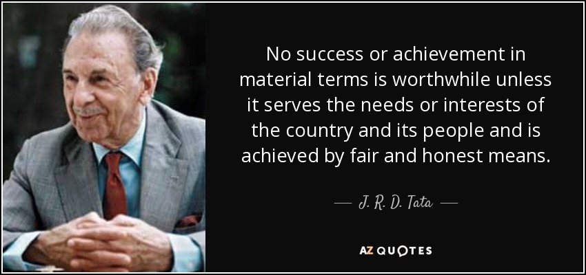 No success or achievement in material terms is worthwhile unless it serves the needs or interests of the country and its people and is achieved by fair and honest means. - J. R. D. Tata