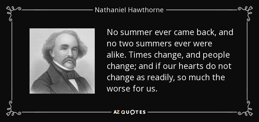No summer ever came back, and no two summers ever were alike. Times change, and people change; and if our hearts do not change as readily, so much the worse for us. - Nathaniel Hawthorne