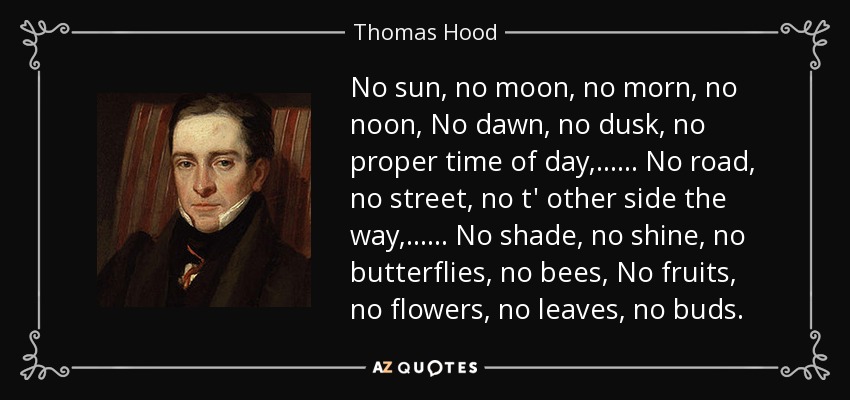 No sun, no moon, no morn, no noon, No dawn, no dusk, no proper time of day, . . . . . . No road, no street, no t' other side the way, . . . . . . No shade, no shine, no butterflies, no bees, No fruits, no flowers, no leaves, no buds. - Thomas Hood