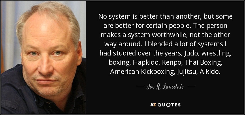 No system is better than another, but some are better for certain people. The person makes a system worthwhile, not the other way around. I blended a lot of systems I had studied over the years, Judo, wrestling, boxing, Hapkido, Kenpo, Thai Boxing, American Kickboxing, Jujitsu, Aikido. - Joe R. Lansdale