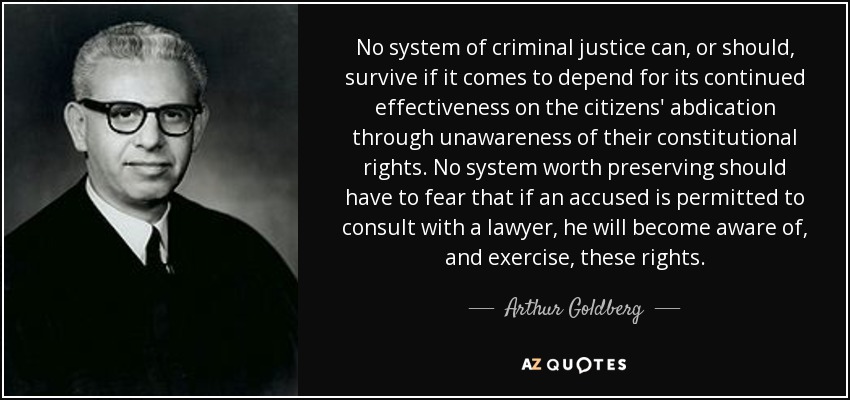 No system of criminal justice can, or should, survive if it comes to depend for its continued effectiveness on the citizens' abdication through unawareness of their constitutional rights. No system worth preserving should have to fear that if an accused is permitted to consult with a lawyer, he will become aware of, and exercise, these rights. - Arthur Goldberg