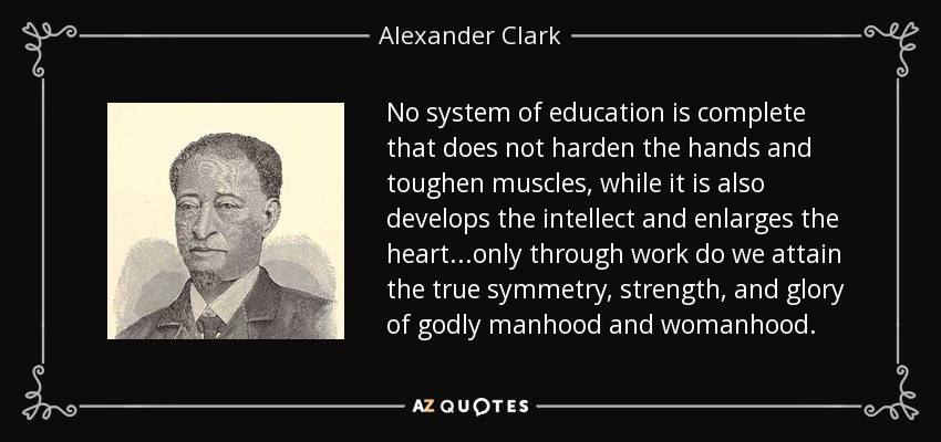 No system of education is complete that does not harden the hands and toughen muscles, while it is also develops the intellect and enlarges the heart...only through work do we attain the true symmetry, strength, and glory of godly manhood and womanhood. - Alexander Clark