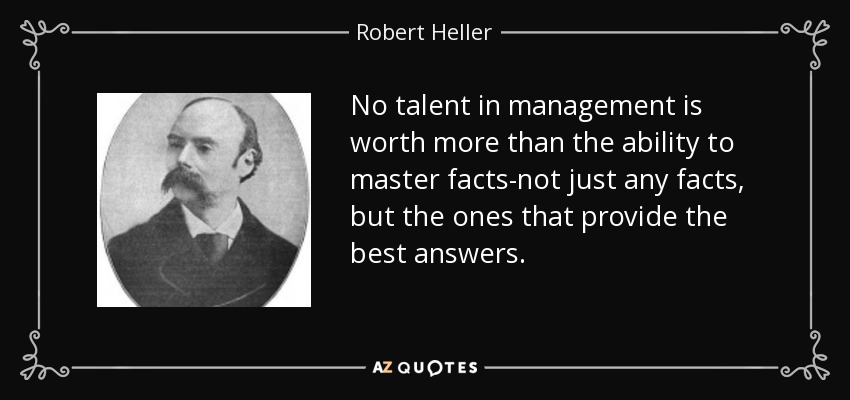 No talent in management is worth more than the ability to master facts-not just any facts, but the ones that provide the best answers. - Robert Heller