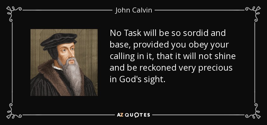 No Task will be so sordid and base, provided you obey your calling in it, that it will not shine and be reckoned very precious in God's sight. - John Calvin