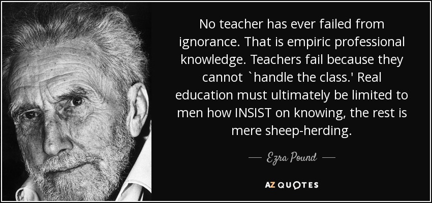 No teacher has ever failed from ignorance. That is empiric professional knowledge. Teachers fail because they cannot `handle the class.' Real education must ultimately be limited to men how INSIST on knowing, the rest is mere sheep-herding. - Ezra Pound