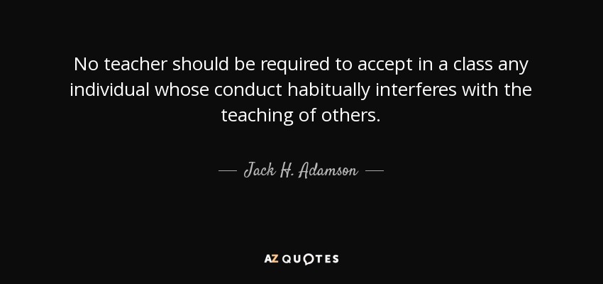 No teacher should be required to accept in a class any individual whose conduct habitually interferes with the teaching of others. - Jack H. Adamson
