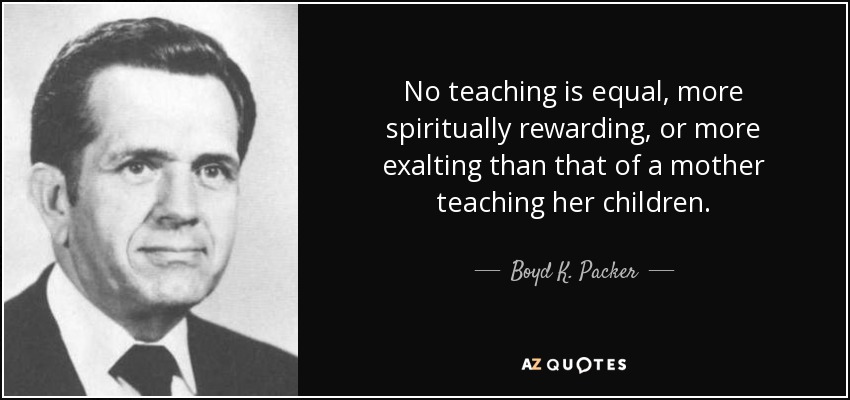 No teaching is equal, more spiritually rewarding, or more exalting than that of a mother teaching her children. - Boyd K. Packer