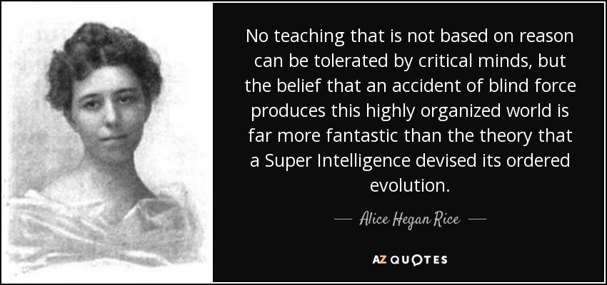 No teaching that is not based on reason can be tolerated by critical minds, but the belief that an accident of blind force produces this highly organized world is far more fantastic than the theory that a Super Intelligence devised its ordered evolution. - Alice Hegan Rice