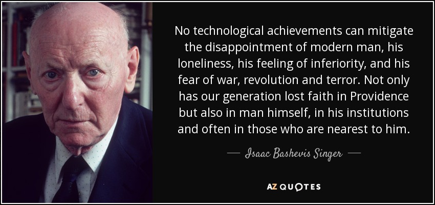 No technological achievements can mitigate the disappointment of modern man, his loneliness, his feeling of inferiority, and his fear of war, revolution and terror. Not only has our generation lost faith in Providence but also in man himself, in his institutions and often in those who are nearest to him. - Isaac Bashevis Singer
