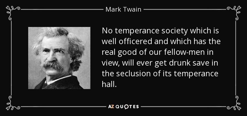 No temperance society which is well officered and which has the real good of our fellow-men in view, will ever get drunk save in the seclusion of its temperance hall. - Mark Twain