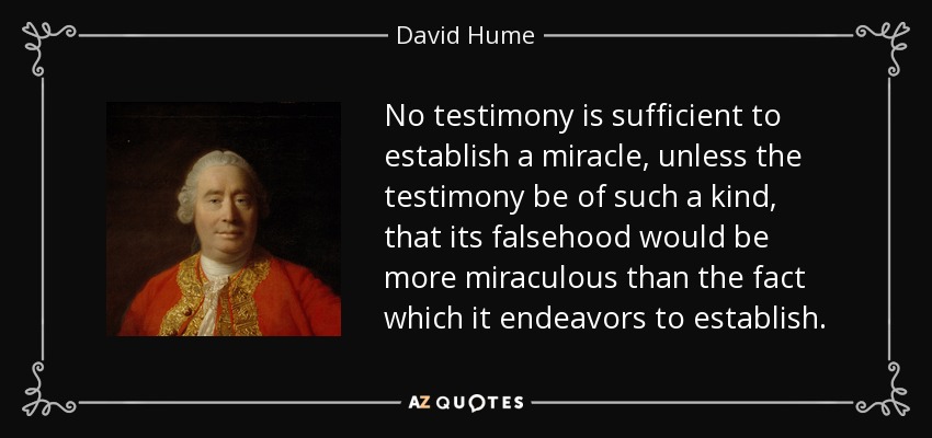 No testimony is sufficient to establish a miracle, unless the testimony be of such a kind, that its falsehood would be more miraculous than the fact which it endeavors to establish. - David Hume