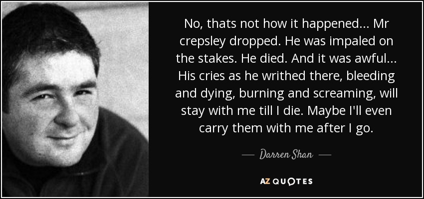 No, thats not how it happened... Mr crepsley dropped. He was impaled on the stakes. He﻿ died. And it was awful... His cries as he writhed there, bleeding and dying, burning and screaming, will stay with me till I die. Maybe I'll even carry them with me after I go. - Darren Shan