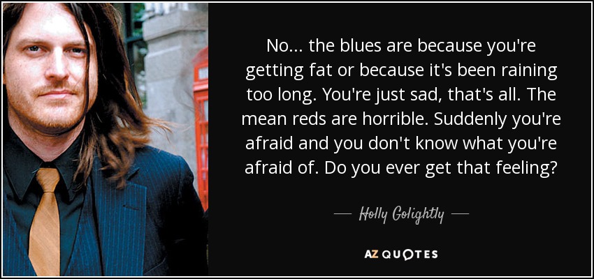 No... the blues are because you're getting fat or because it's been raining too long. You're just sad, that's all. The mean reds are horrible. Suddenly you're afraid and you don't know what you're afraid of. Do you ever get that feeling? - Holly Golightly
