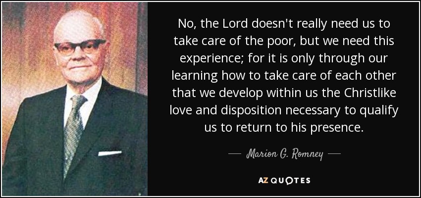 No, the Lord doesn't really need us to take care of the poor, but we need this experience; for it is only through our learning how to take care of each other that we develop within us the Christlike love and disposition necessary to qualify us to return to his presence. - Marion G. Romney