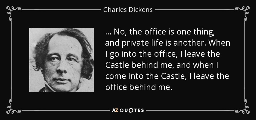 ... No, the office is one thing, and private life is another. When I go into the office, I leave the Castle behind me, and when I come into the Castle, I leave the office behind me. - Charles Dickens