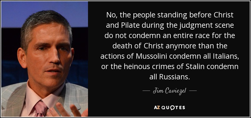 No, the people standing before Christ and Pilate during the judgment scene do not condemn an entire race for the death of Christ anymore than the actions of Mussolini condemn all Italians, or the heinous crimes of Stalin condemn all Russians. - Jim Caviezel