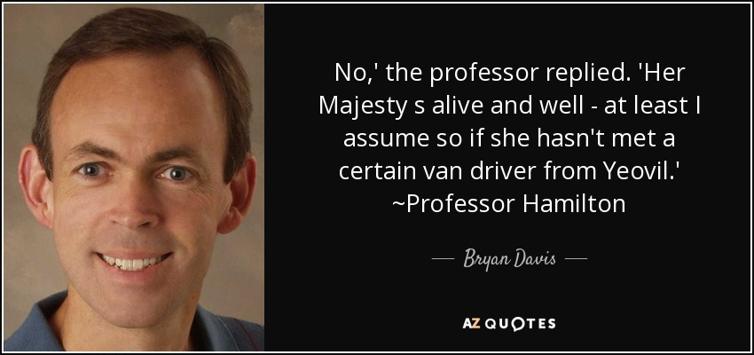 No,' the professor replied. 'Her Majesty s alive and well - at least I assume so if she hasn't met a certain van driver from Yeovil.' ~Professor Hamilton - Bryan Davis