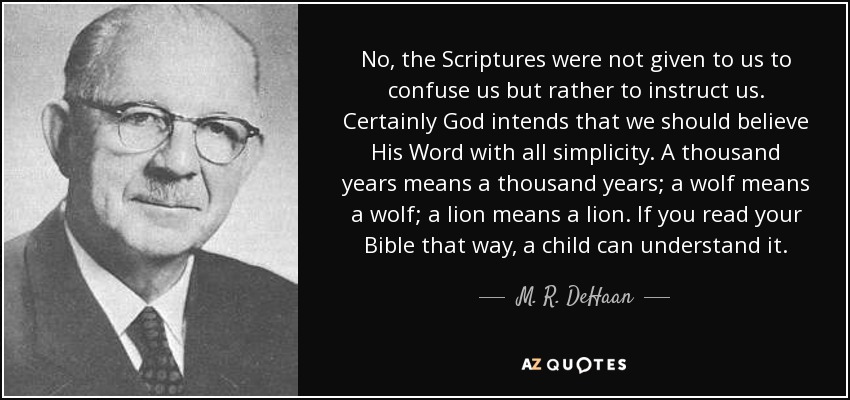 No, the Scriptures were not given to us to confuse us but rather to instruct us. Certainly God intends that we should believe His Word with all simplicity. A thousand years means a thousand years; a wolf means a wolf; a lion means a lion. If you read your Bible that way, a child can understand it. - M. R. DeHaan