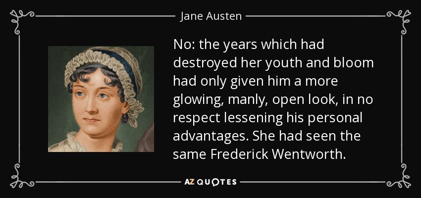 No: the years which had destroyed her youth and bloom had only given him a more glowing, manly, open look, in no respect lessening his personal advantages. She had seen the same Frederick Wentworth. - Jane Austen