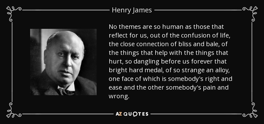 No themes are so human as those that reflect for us, out of the confusion of life, the close connection of bliss and bale, of the things that help with the things that hurt, so dangling before us forever that bright hard medal, of so strange an alloy, one face of which is somebody's right and ease and the other somebody's pain and wrong. - Henry James